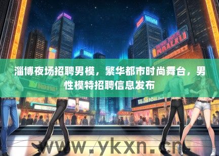 淄博夜场招聘男模，繁华都市时尚舞台，男性模特招聘信息发布