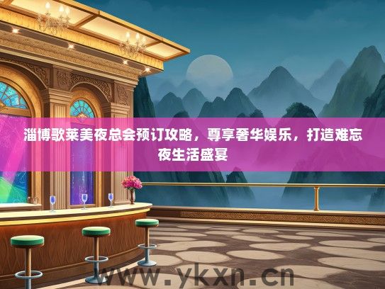 淄博歌莱美夜总会预订攻略，尊享奢华娱乐，打造难忘夜生活盛宴